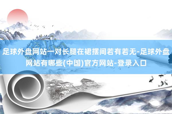 足球外盘网站一对长腿在裙摆间若有若无-足球外盘网站有哪些(中国)官方网站-登录入口