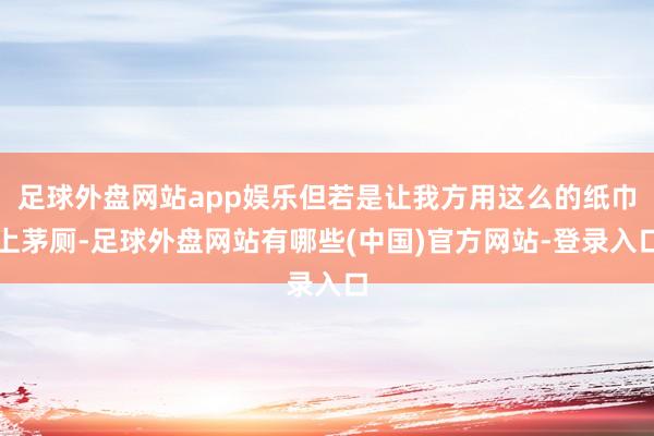 足球外盘网站app娱乐但若是让我方用这么的纸巾上茅厕-足球外盘网站有哪些(中国)官方网站-登录入口