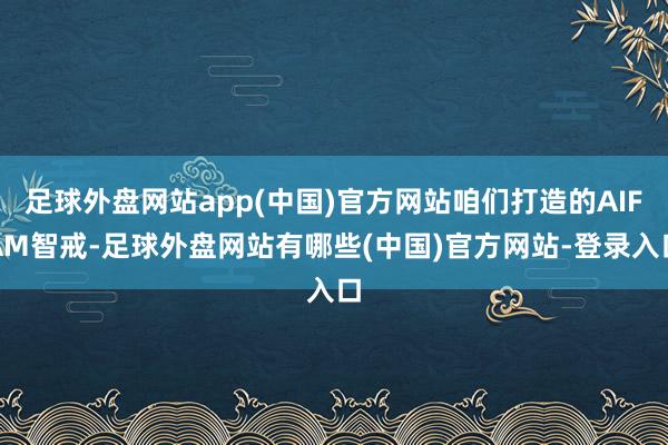 足球外盘网站app(中国)官方网站咱们打造的AIFAM智戒-足球外盘网站有哪些(中国)官方网站-登录入口