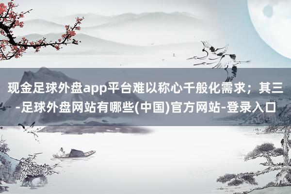 现金足球外盘app平台难以称心千般化需求；其三-足球外盘网站有哪些(中国)官方网站-登录入口