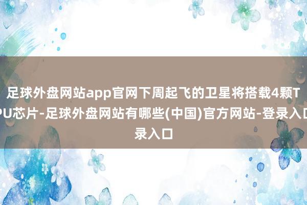 足球外盘网站app官网下周起飞的卫星将搭载4颗TPU芯片-足球外盘网站有哪些(中国)官方网站-登录入口