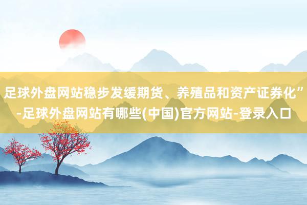 足球外盘网站稳步发缓期货、养殖品和资产证券化”-足球外盘网站有哪些(中国)官方网站-登录入口