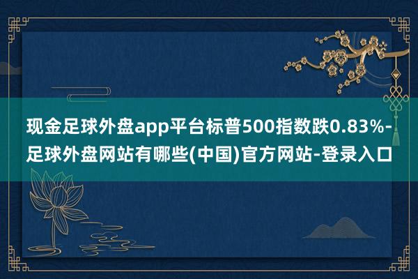 现金足球外盘app平台标普500指数跌0.83%-足球外盘网站有哪些(中国)官方网站-登录入口