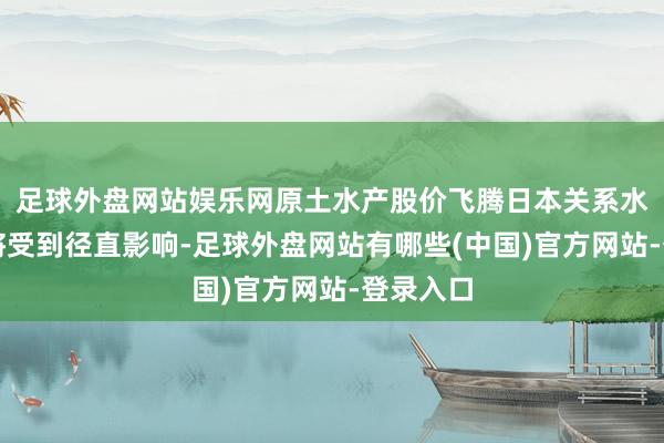 足球外盘网站娱乐网原土水产股价飞腾日本关系水产企业将受到径直影响-足球外盘网站有哪些(中国)官方网站-登录入口