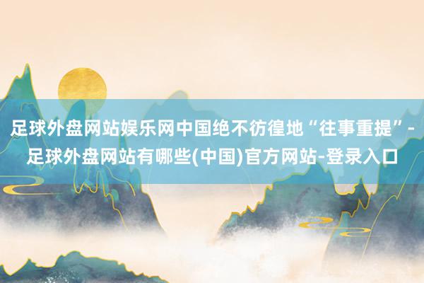 足球外盘网站娱乐网中国绝不彷徨地“往事重提”-足球外盘网站有哪些(中国)官方网站-登录入口