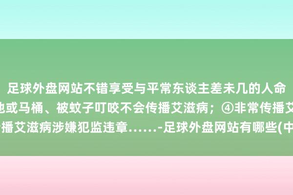 足球外盘网站不错享受与平常东谈主差未几的人命长度；③接吻、共用泳池或马桶、被蚊子叮咬不会传播艾滋病；④非常传播艾滋病涉嫌犯监违章……-足球外盘网站有哪些(中国)官方网站-登录入口