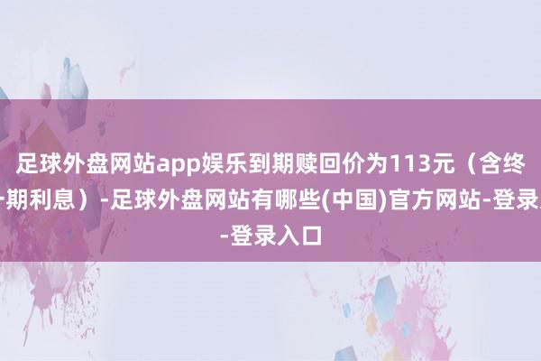 足球外盘网站app娱乐到期赎回价为113元（含终末一期利息）-足球外盘网站有哪些(中国)官方网站-登录入口