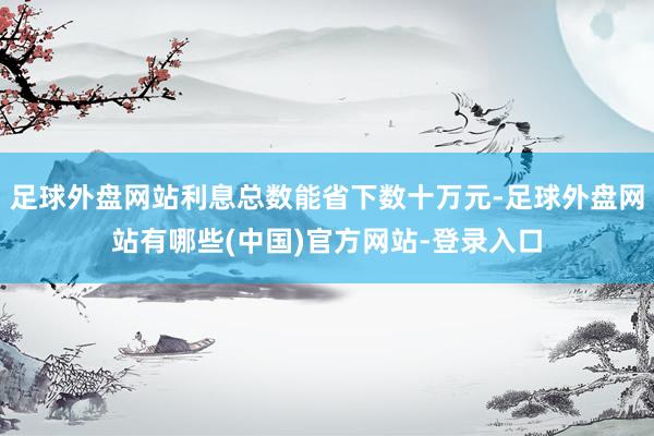 足球外盘网站利息总数能省下数十万元-足球外盘网站有哪些(中国)官方网站-登录入口