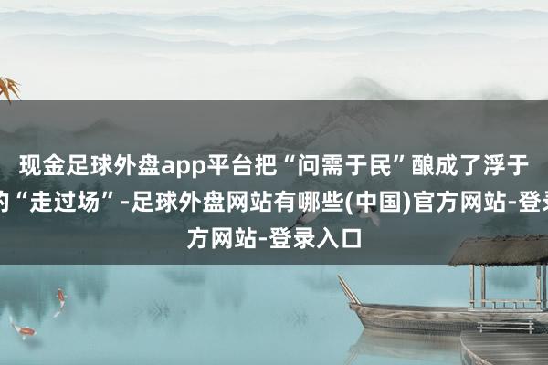 现金足球外盘app平台把“问需于民”酿成了浮于名义的“走过场”-足球外盘网站有哪些(中国)官方网站-登录入口