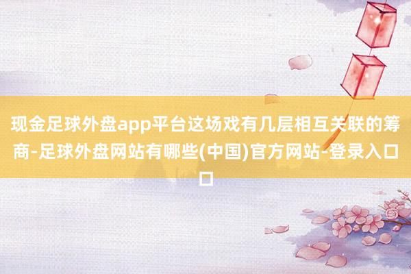 现金足球外盘app平台这场戏有几层相互关联的筹商-足球外盘网站有哪些(中国)官方网站-登录入口
