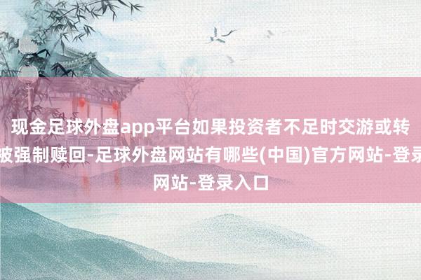 现金足球外盘app平台如果投资者不足时交游或转股而被强制赎回-足球外盘网站有哪些(中国)官方网站-登录入口