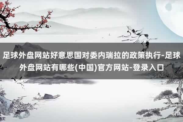 足球外盘网站好意思国对委内瑞拉的政策执行-足球外盘网站有哪些(中国)官方网站-登录入口