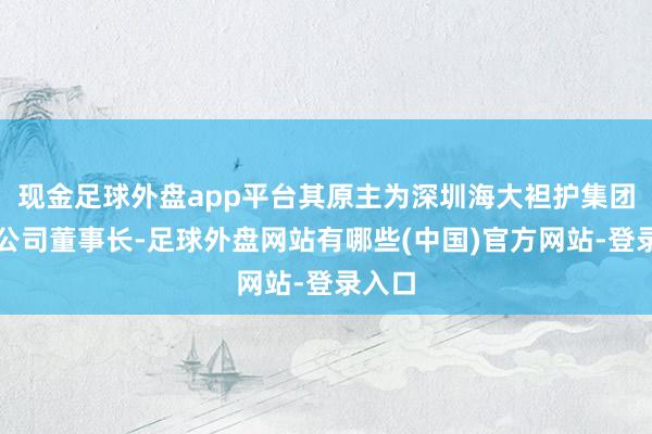 现金足球外盘app平台其原主为深圳海大袒护集团有限公司董事长-足球外盘网站有哪些(中国)官方网站-登录入口