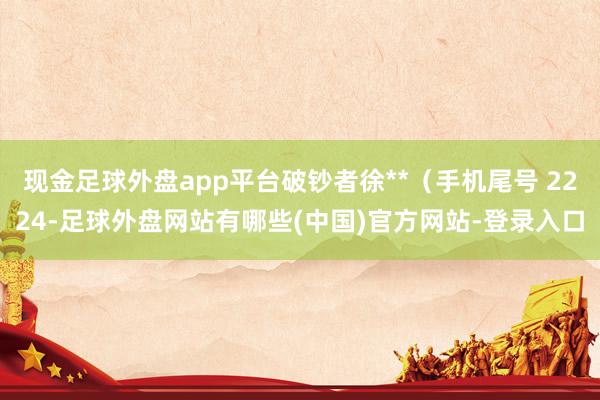 现金足球外盘app平台破钞者徐**（手机尾号 2224-足球外盘网站有哪些(中国)官方网站-登录入口
