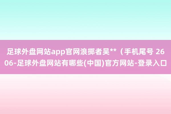 足球外盘网站app官网浪掷者吴**（手机尾号 2606-足球外盘网站有哪些(中国)官方网站-登录入口