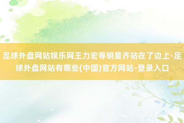 足球外盘网站娱乐网王力宏等明星齐站在了边上-足球外盘网站有哪些(中国)官方网站-登录入口