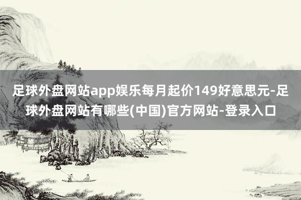 足球外盘网站app娱乐每月起价149好意思元-足球外盘网站有哪些(中国)官方网站-登录入口