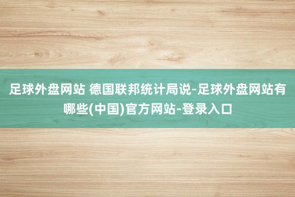 足球外盘网站 　　德国联邦统计局说-足球外盘网站有哪些(中国)官方网站-登录入口