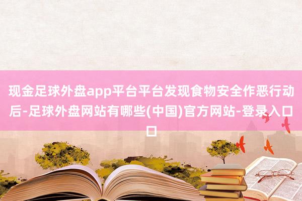 现金足球外盘app平台平台发现食物安全作恶行动后-足球外盘网站有哪些(中国)官方网站-登录入口