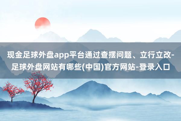 现金足球外盘app平台通过查摆问题、立行立改-足球外盘网站有哪些(中国)官方网站-登录入口