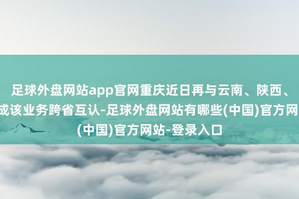 足球外盘网站app官网重庆近日再与云南、陕西、甘肃三省完成该业务跨省互认-足球外盘网站有哪些(中国)官方网站-登录入口