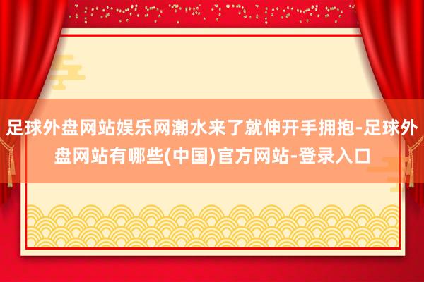 足球外盘网站娱乐网潮水来了就伸开手拥抱-足球外盘网站有哪些(中国)官方网站-登录入口