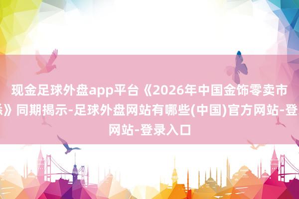 现金足球外盘app平台《2026年中国金饰零卖市集知悉》同期揭示-足球外盘网站有哪些(中国)官方网站-登录入口