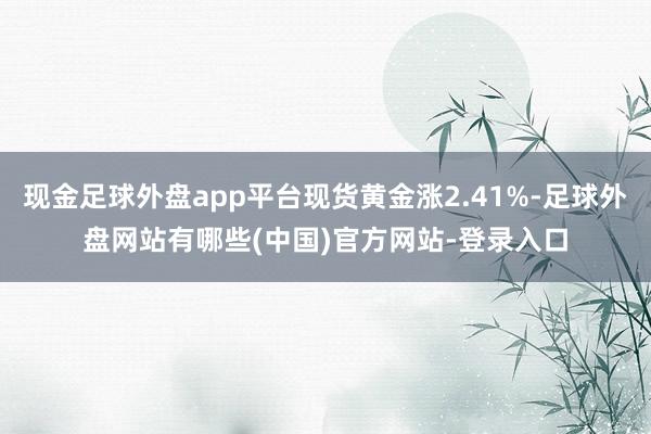 现金足球外盘app平台现货黄金涨2.41%-足球外盘网站有哪些(中国)官方网站-登录入口