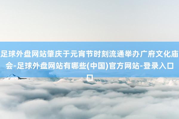 足球外盘网站肇庆于元宵节时刻流通举办广府文化庙会-足球外盘网站有哪些(中国)官方网站-登录入口