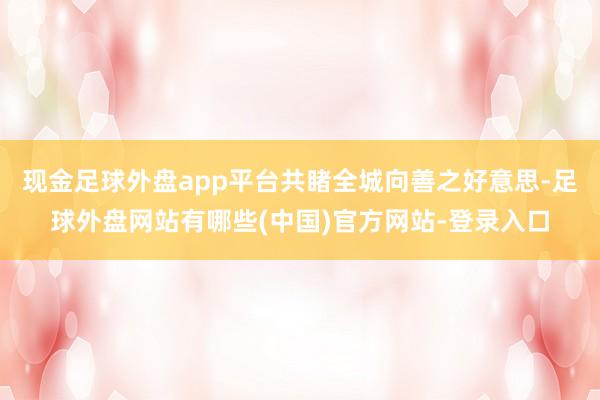 现金足球外盘app平台共睹全城向善之好意思-足球外盘网站有哪些(中国)官方网站-登录入口